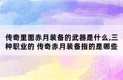 传奇里面赤月装备的武器是什么,三种职业的 传奇赤月装备指的是哪些